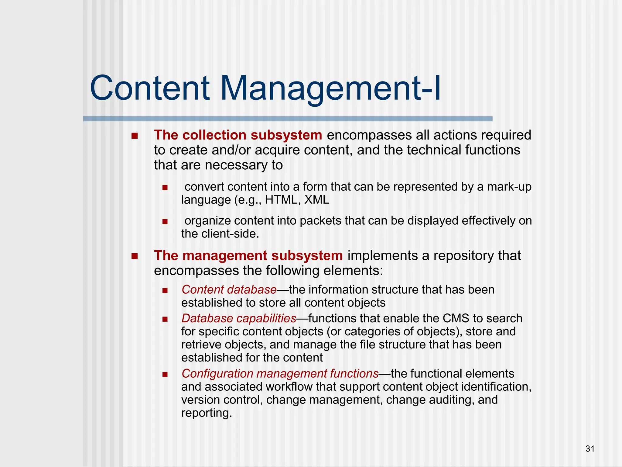 31 Content Management-I  The collection subsystem encompasses all actions required to create and/or acquire content, and the technical functions that are necessary to  convert content into a form that can be represented by a mark-up language (e.g., HTML, XML  organize content into packets that can be displayed effectively on the client-side.  The management subsystem implements a repository that encompasses the following elements:  Content database—the information structure that has been established to store all content objects  Database capabilities—functions that enable the CMS to search for specific content objects (or categories of objects), store and retrieve objects, and manage the file structure that has been established for the content  Configuration management functions—the functional elements and associated workflow that support content object identification, version control, change management, change auditing, and reporting. 