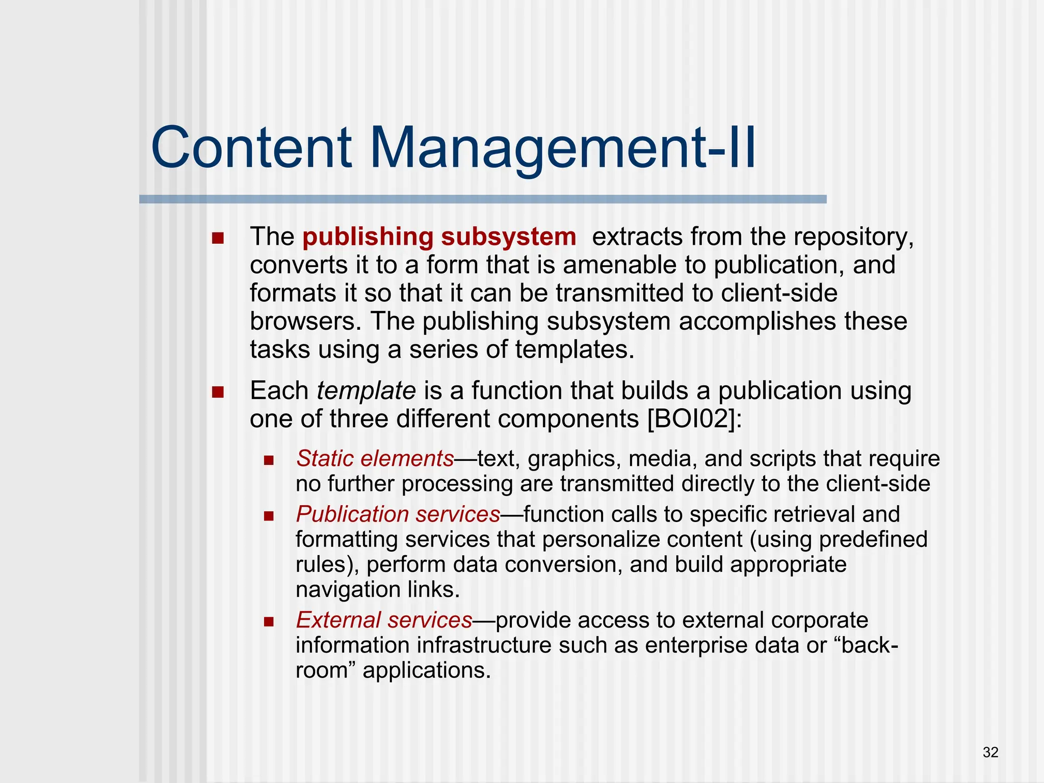 32 Content Management-II  The publishing subsystem extracts from the repository, converts it to a form that is amenable to publication, and formats it so that it can be transmitted to client-side browsers. The publishing subsystem accomplishes these tasks using a series of templates.  Each template is a function that builds a publication using one of three different components [BOI02]:  Static elements—text, graphics, media, and scripts that require no further processing are transmitted directly to the client-side  Publication services—function calls to specific retrieval and formatting services that personalize content (using predefined rules), perform data conversion, and build appropriate navigation links.  External services—provide access to external corporate information infrastructure such as enterprise data or “back- room” applications. 