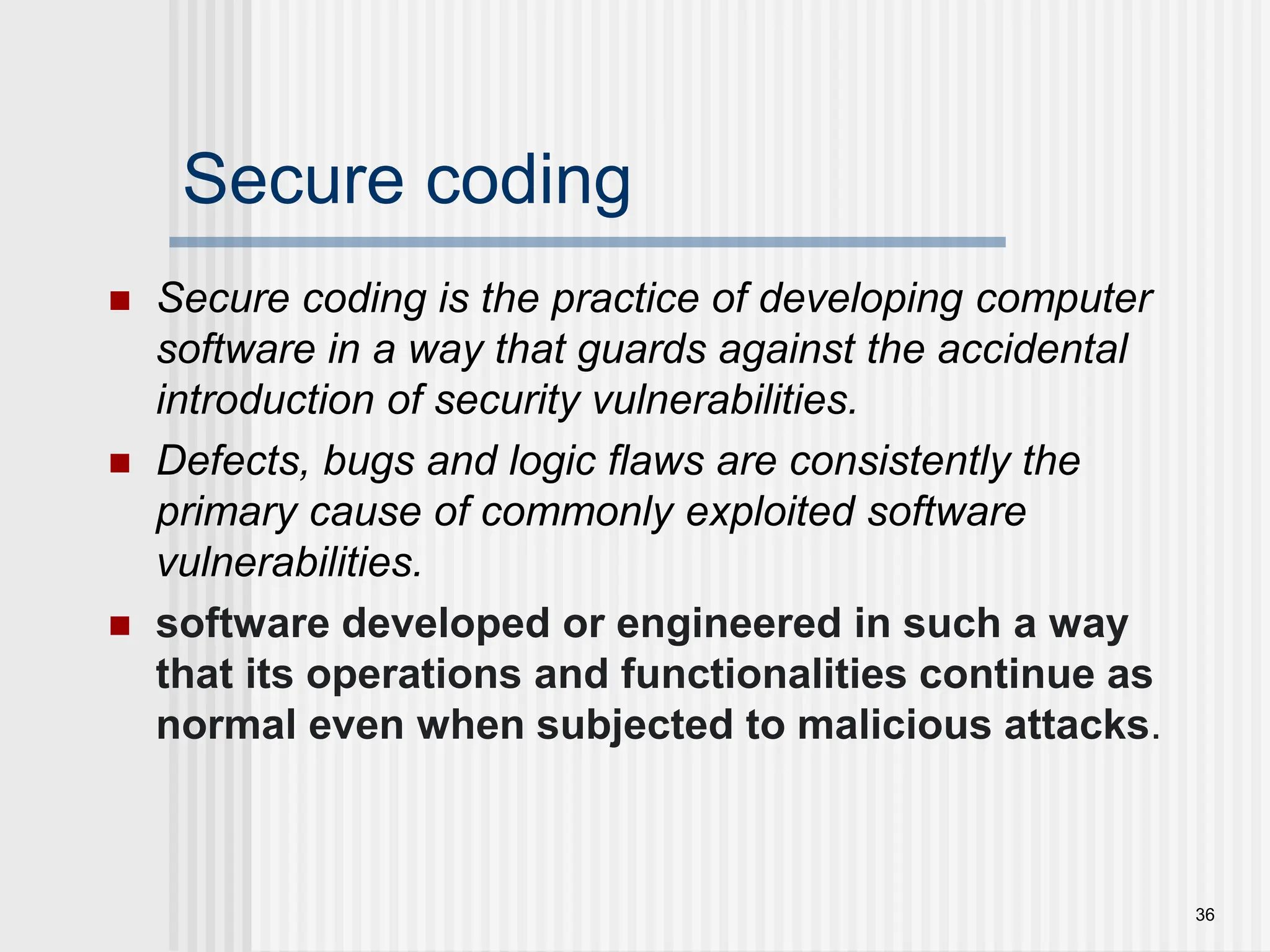 Secure coding  Secure coding is the practice of developing computer software in a way that guards against the accidental introduction of security vulnerabilities.  Defects, bugs and logic flaws are consistently the primary cause of commonly exploited software vulnerabilities.  software developed or engineered in such a way that its operations and functionalities continue as normal even when subjected to malicious attacks. 36 