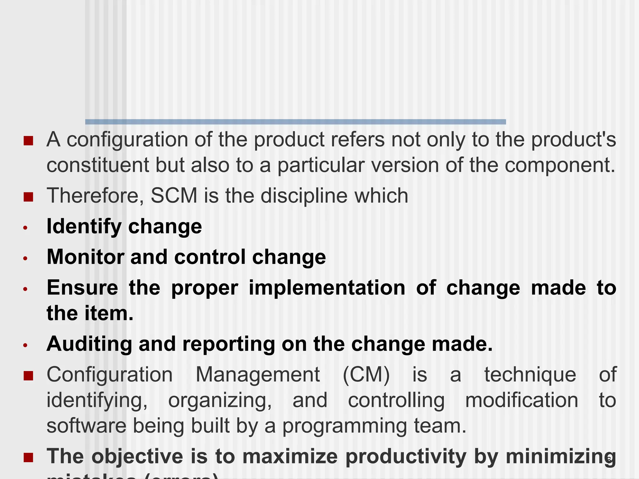 6  A configuration of the product refers not only to the product's constituent but also to a particular version of the component.  Therefore, SCM is the discipline which • Identify change • Monitor and control change • Ensure the proper implementation of change made to the item. • Auditing and reporting on the change made.  Configuration Management (CM) is a technique of identifying, organizing, and controlling modification to software being built by a programming team.  The objective is to maximize productivity by minimizing 