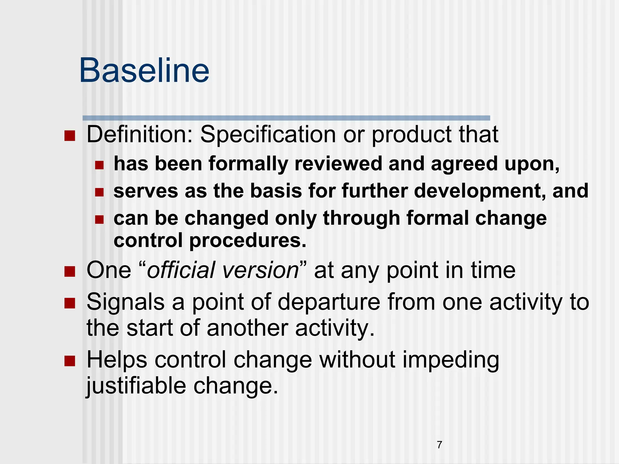 7 Baseline  Definition: Specification or product that  has been formally reviewed and agreed upon,  serves as the basis for further development, and  can be changed only through formal change control procedures.  One “official version” at any point in time  Signals a point of departure from one activity to the start of another activity.  Helps control change without impeding justifiable change. 