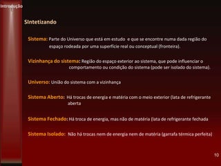 SIntetizando
Sistema: Parte do Universo que está em estudo e que se encontre numa dada região do
espaço rodeada por uma superfície real ou conceptual (fronteira).
Vizinhança do sistema: Região do espaço exterior ao sistema, que pode influenciar o
comportamento ou condição do sistema (pode ser isolado do sistema).
Universo: União do sistema com a vizinhança
Sistema Aberto: Há trocas de energia e matéria com o meio exterior (lata de refrigerante
aberta
Sistema Fechado: Há troca de energia, mas não de matéria (lata de refrigerante fechada
Sistema Isolado: Não há trocas nem de energia nem de matéria (garrafa térmica perfeita)
10
Introdução
 