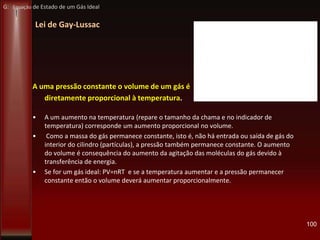 Lei de Gay-Lussac
A uma pressão constante o volume de um gás é
diretamente proporcional à temperatura.
• A um aumento na temperatura (repare o tamanho da chama e no indicador de
temperatura) corresponde um aumento proporcional no volume.
• Como a massa do gás permanece constante, isto é, não há entrada ou saída de gás do
interior do cilindro (partículas), a pressão também permanece constante. O aumento
do volume é consequência do aumento da agitação das moléculas do gás devido à
transferência de energia.
• Se for um gás ideal: PV=nRT e se a temperatura aumentar e a pressão permanecer
constante então o volume deverá aumentar proporcionalmente.
100
G: Equação de Estado de um Gás Ideal
 