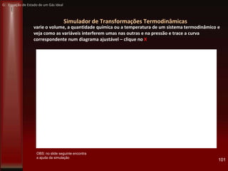 Simulador de Transformações Termodinâmicas
varie o volume, a quantidade química ou a temperatura de um sistema termodinâmico e
veja como as variáveis interferem umas nas outras e na pressão e trace a curva
correspondente num diagrama ajustável – clique no X
101
OBS: no slide seguinte encontra
a ajuda da simulação
G: Equação de Estado de um Gás Ideal
 