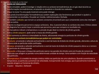 • AJUDA AO SIMULADOR
• Neste simulador, poderá investigar a relação entre as variáveis termodinâmicas de um gás ideal durante as
transformações termodinâmicas, arrastando os atuadores e clicando nos cadeados.
• Clique no ícone ? e uma ajuda mostrará como pode interagir.
• Esta janela (transformações Termodinâmicas) contém explicações dos fenómenos que produzir e ajudará a
compreender os resultados. Ela pode ser movida, redimensionada e fechada.
• Há também cadeados que tornam as variáveis constantes (invariável) para que compreenda como elas interagem
com as outras.
• O ponto no diagrama percorrerá o espaço cartesiano; dica: é possível alterar as variáveis dos eixos. O bloco abaixo
do diagrama faz o ponto traçar o caminho que percorreu, para que compare os resultados etc.
• Os marcadores indicam a temperatura e a pressão do gás ideal no interior do cilindro grande.
• Com o cilindro pequeno pode variar a massa do cilindro grande.
• O dial aumenta ou diminui a intensidade da chama, adicionando energia às partículas do cilindro grande.
• São quatro as variáveis termodinâmicas que podem ser controladas:
• 1) volume: arrastando e soltando verticalmente o anel da haste do êmbolo do cilindro grande, alterando a altura da
câmara onde as partículas estão confinadas.
• 2) massa: arrastando e soltando verticalmente o anel da haste do êmbolo do cilindro pequeno altera-se o número
de partículas do cilindro grande
• 3) pressão: a força que o choque das partículas exerce nas paredes do cilindro varia em função do número de
partículas que atingem as paredes numa determinada unidade de tempo. Varia também e em função da velocidade
das partículas.
• 4) temperatura: é a medida da energia cinética média nas partículas de uma substância. Quando aumentamos a
temperatura, as partículas aumentam de velocidade, transportando mais energia, que é parcialmente transferida
quando atingem as fronteiras do cilindro.
• O autor: Eduardo J. Stefanelli
102
G: Equação de Estado de um Gás Ideal
 