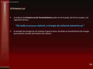 A Primeira Lei
 A essência da Primeira Lei da Termodinâmica pode ser formulada, de forma simples, nos
seguintes termos :
“Em todo o processo natural, a energia do universo conserva-se.“
• A variação de energia de um sistema é igual à soma de todas as transferências de energia
que ocorrem através da fronteira do sistema
106
H: 1ª Lei da termodinâmica
 