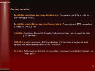 • Condições normais de pressão e temperatura: Temperatura de 0ºC e pressão de 1
atmosfera (101 325 Pa).
• Condições ambientais de pressãoe temperatura: Temperatura de 25ºC e pressão de
1 atmosfera (101 325 Pa).
• Energia: Capacidade de produzir trabalho. Pode ser imaginada como a moeda de troca
para o trabalho.
• Trabalho: um dos mecanismos de transferência de energia, sendo o produto da força
aplicada pelo deslocamento provocado na sua direção
• Potência: Relação entre o trabalho executado (ou variação correspondente de energia) e o
tempo gasto
11
Introdução
Outros conceitos
 