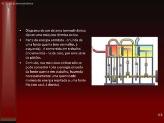 • Diagrama de um sistema termodinâmico
típico: uma máquina térmica cíclica.
• Parte da energia admitida - oriunda de
uma fonte quente (em vermelho, à
esquerda) - é convertida em trabalho
(movimento) - neste caso, por uma série
de pistões.
• Contudo, nas máquinas cíclicas não se
pode converter toda a energia oriunda
da fonte quente em trabalho, havendo
necessariamente uma quantidade
mínima de energia rejeitada a uma fonte
fria (em azul, à direita).
113
H: 1ª Lei da termodinâmica
 