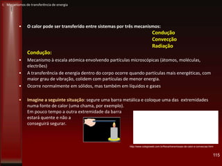I: Mecanismos de transferência de energia
• O calor pode ser transferido entre sistemas por três mecanismos:
Condução
Convecção
Radiação
Condução:
• Mecanismo à escala atómica envolvendo partículas microscópicas (átomos, moléculas,
electrões)
• A transferência de energia dentro do corpo ocorre quando partículas mais energéticas, com
maior grau de vibração, colidem com partículas de menor energia.
• Ocorre normalmente em sólidos, mas também em líquidos e gases
• Imagine a seguinte situação: segure uma barra metálica e coloque uma das extremidades
numa fonte de calor (uma chama, por exemplo).
Em pouco tempo a outra extremidade da barra
estará quente e não a
conseguirá segurar.
115
http://www.colegioweb.com.br/fisica/transmissao-de-calor-e-conveccao.html
 