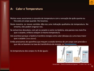 A: Calor e Temperatura
Muitas vezes associamos o conceito de temperatura com a sensação de quão quente ou
frio está um corpo quando lhe tocamos.
Desta maneira, os nossos sentidos dão-nos uma indicação qualitativa da temperatura. No
entanto, eles podem enganar-nos.
Se estivermos descalços, com pé na carpete e outro na tijoleira, esta parece-nos mais fria
que a carpete, embora estejam à mesma temperatura.
Isto acontece porque a tijoleira transfere energia como calor (dissipa-a) a uma taxa maior
que a carpete. (mais adiante)
Então precisamos de aparelhos que meçam o estado térmico de um corpo com precisão e
que não se baseiem na taxa de transferência de energia, os Termómetros.
As temperaturas dos corpos A e B são iguais:
12
Serway/Jewett, “Physics for Scientists and Engineers”, 7 th edition, Part 3, cap 19
 