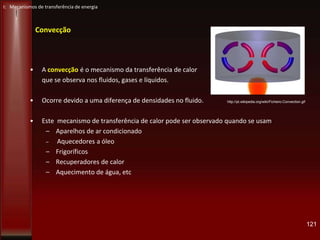 Convecção
• A convecção é o mecanismo da transferência de calor
que se observa nos fluidos, gases e líquidos.
• Ocorre devido a uma diferença de densidades no fluido.
• Este mecanismo de transferência de calor pode ser observado quando se usam
– Aparelhos de ar condicionado
– Aquecedores a óleo
– Frigoríficos
– Recuperadores de calor
– Aquecimento de água, etc
121
http://pt.wikipedia.org/wiki/Ficheiro:Convection.gif
I: Mecanismos de transferência de energia
 