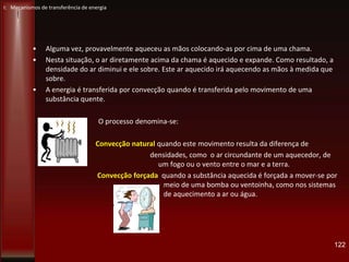 • Alguma vez, provavelmente aqueceu as mãos colocando-as por cima de uma chama.
• Nesta situação, o ar diretamente acima da chama é aquecido e expande. Como resultado, a
densidade do ar diminui e ele sobre. Este ar aquecido irá aquecendo as mãos à medida que
sobre.
• A energia é transferida por convecção quando é transferida pelo movimento de uma
substância quente.
O processo denomina-se:
Convecção natural quando este movimento resulta da diferença de
densidades, como o ar circundante de um aquecedor, de
um fogo ou o vento entre o mar e a terra.
Convecção forçada quando a substância aquecida é forçada a mover-se por
meio de uma bomba ou ventoinha, como nos sistemas
de aquecimento a ar ou água.
122
I: Mecanismos de transferência de energia
 