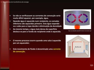 • Se não se verificassem as correntes de convecção seria
muito difícil aquecer, por exemplo, água.
• Quando água é aquecida num recipiente, as camadas
inferiores são aquecidas primeiro. Esta água expande-
se e sobe para o topo devido à diminuição da densidade
• Ao mesmo tempo, a água mais densa da superfície
desloca-se para o fundo do recipiente onde é aquecida.
• O mesmo processo ocorre quando uma sala é aquecida
por um aquecedor.
• Este movimento de fluido é denominado uma corrente
de convecção.
123
http://pt.wikipedia.org/wiki/Ficheiro:Convection.gif
I: Mecanismos de transferência de energia
 