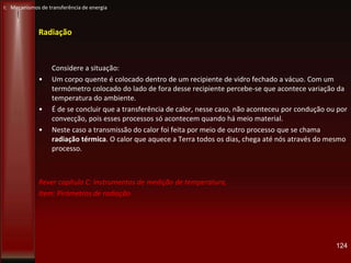 Radiação
Considere a situação:
• Um corpo quente é colocado dentro de um recipiente de vidro fechado a vácuo. Com um
termómetro colocado do lado de fora desse recipiente percebe-se que acontece variação da
temperatura do ambiente.
• É de se concluir que a transferência de calor, nesse caso, não aconteceu por condução ou por
convecção, pois esses processos só acontecem quando há meio material.
• Neste caso a transmissão do calor foi feita por meio de outro processo que se chama
radiação térmica. O calor que aquece a Terra todos os dias, chega até nós através do mesmo
processo.
Rever capítulo C: Instrumentos de medição de temperatura,
Item: Pirómetros de radiação
124
I: Mecanismos de transferência de energia
 