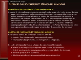 OPERAÇÃO DO PROCESSAMENTO TÉRMICO EM ALIMENTOS
OPERAÇÃO DO PROCESSAMENTO TÉRMICO EM ALIMENTOS
A historia da eliminação dos microrganismos nos alimentos preparados iniciou-se com Nicholas
Appert, um confeiteiro francês que colocou alimentos em garrafas de vidro, tapou-as com
rolha e aqueceu-as em água fervente. A maioria dos alimentos assim tratados não se
deteriorou e ele anunciou esta descoberta em 1810. Naquela época a microbiologia era
desconhecida e Appert foi incapaz de explicar por que o seu método era eficaz. Ele
acreditava que com a combinação do calor e a remoção do ar prevenia a tendência a
decomposição dos alimentos. Cinquenta anos depois, Louis Pasteur demonstrou que certos
microrganismos são responsáveis pela fermentação e decomposição dos alimentos.
OBJETIVOS DO PROCESSAMENTO TÉRMICO NOS ALIMENTOS
O tratamento térmico dos alimentos é necessário a fim de:
• Reduzir a flora microbiológica presentes nos alimentos,
• Evitar as alterações produzidas por microrganismos patogénicos.
Os quatro principais objetivos da aplicação dos tratamentos térmicos são:
• Destruir os microrganismos que podem afetar a saúde do consumidor,
• Destruir os microrganismos que possam alterar as propriedades dos alimentos,
• Desativar qualquer ação enzimática,
• Otimizar a retenção dos fatores de qualidade a um custo mínimo. 125
I: Mecanismos de transferência de energia
 