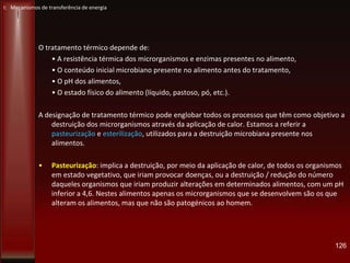 O tratamento térmico depende de:
• A resistência térmica dos microrganismos e enzimas presentes no alimento,
• O conteúdo inicial microbiano presente no alimento antes do tratamento,
• O pH dos alimentos,
• O estado físico do alimento (líquido, pastoso, pó, etc.).
A designação de tratamento térmico pode englobar todos os processos que têm como objetivo a
destruição dos microrganismos através da aplicação de calor. Estamos a referir a
pasteurização e esterilização, utilizados para a destruição microbiana presente nos
alimentos.
• Pasteurização: implica a destruição, por meio da aplicação de calor, de todos os organismos
em estado vegetativo, que iriam provocar doenças, ou a destruição / redução do número
daqueles organismos que iriam produzir alterações em determinados alimentos, com um pH
inferior a 4,6. Nestes alimentos apenas os microrganismos que se desenvolvem são os que
alteram os alimentos, mas que não são patogénicos ao homem.
126
I: Mecanismos de transferência de energia
 