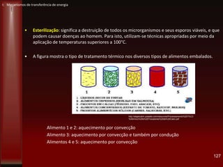 • Esterilização: significa a destruição de todos os microrganismos e seus esporos viáveis, e que
podem causar doenças ao homem. Para isto, utilizam-se técnicas apropriadas por meio da
aplicação de temperaturas superiores a 100°C.
• A figura mostra o tipo de tratamento térmico nos diversos tipos de alimentos embalados.
Alimento 1 e 2: aquecimento por convecção
Alimento 3: aquecimento por convecção e também por condução
Alimentos 4 e 5: aquecimento por convecção
127
I: Mecanismos de transferência de energia
http://abgtecalim.yolasite.com/resources/Processamento%20T%C3
%A9rmico%20e%20Trocadores%20de%20Calor.pdf
 