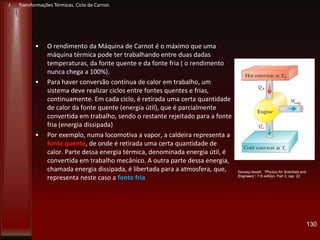 • O rendimento da Máquina de Carnot é o máximo que uma
máquina térmica pode ter trabalhando entre duas dadas
temperaturas, da fonte quente e da fonte fria ( o rendimento
nunca chega a 100%).
• Para haver conversão contínua de calor em trabalho, um
sistema deve realizar ciclos entre fontes quentes e frias,
continuamente. Em cada ciclo, é retirada uma certa quantidade
de calor da fonte quente (energia útil), que é parcialmente
convertida em trabalho, sendo o restante rejeitado para a fonte
fria (energia dissipada)
• Por exemplo, numa locomotiva a vapor, a caldeira representa a
fonte quente, de onde é retirada uma certa quantidade de
calor. Parte dessa energia térmica, denominada energia útil, é
convertida em trabalho mecânico. A outra parte dessa energia,
chamada energia dissipada, é libertada para a atmosfera, que,
representa neste caso a fonte fria
130
Serway/Jewett, “Physics for Scientists and
Engineers”, 7 th edition, Part 3, cap 22
J Transformações Térmicas. Ciclo de Carnot.
 