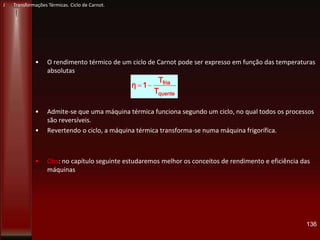 • O rendimento térmico de um ciclo de Carnot pode ser expresso em função das temperaturas
absolutas
• Admite-se que uma máquina térmica funciona segundo um ciclo, no qual todos os processos
são reversíveis.
• Revertendo o ciclo, a máquina térmica transforma-se numa máquina frigorífica.
• Obs: no capítulo seguinte estudaremos melhor os conceitos de rendimento e eficiência das
máquinas
136
J Transformações Térmicas. Ciclo de Carnot.
quente
fria
T
T
1η
 
