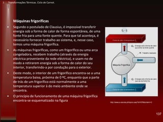 Máquinas frigoríficas
• Segundo o postulado de Clausius, é impossível transferir
energia sob a forma de calor de forma espontânea, de uma
fonte fria para uma fonte quente. Para que tal aconteça, é
necessário fornecer trabalho ao sistema, e, nesse caso,
temos uma máquina frigorífica.
• As máquinas frigoríficas, como um frigorífico ou uma arca
congeladora, recebem trabalho (através da energia
eléctrica proveniente da rede eléctrica), e usam-no de
modo a retirarem energia sob a forma de calor do seu
interior, transferindo-a por condução para o exterior.
• Deste modo, o interior de um frigorífico encontra-se a uma
temperatura baixa, próxima de 0 ºC, enquanto que a parte
de trás de um frigorífico está normalmente a uma
temperatura superior à do meio ambiente onde se
encontra.
• O princípio de funcionamento de uma máquina frigorífica
encontra-se esquematizado na figura
137
http://www.e-escola.pt/topico.asp?id=576&ordem=3
J Transformações Térmicas. Ciclo de Carnot.
 