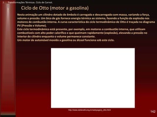 Nesta animação um cilindro dotado de êmbolo é carregado e descarregado com massa, variando a força,
volume e pressão. Um bico de gás fornece energia térmica ao sistema, fazendo a função da explosão nos
motores de combustão interna. A curva característica do ciclo termodinâmico de Otto é traçada no diagrama
PV (Pressão x Volume).
Este ciclo termodinâmico está presente, por exemplo, em motores a combustão interna, que utilizam
combustíveis com alto poder calorífico e que queimam rapidamente (explosão), elevando a pressão no
interior do cilindro enquanto o volume permanece constante.
Um motor de automóvel movido a gasolina ou álcool funciona sob este ciclo.
142
http://www.stefanelli.eng.br/webpage/p_otto.html
Ciclo de Otto (motor a gasolina)
J Transformações Térmicas. Ciclo de Carnot.
 