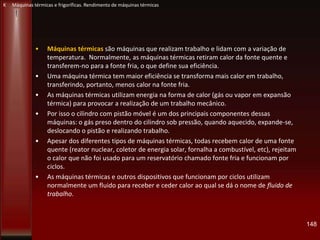 • Máquinas térmicas são máquinas que realizam trabalho e lidam com a variação de
temperatura. Normalmente, as máquinas térmicas retiram calor da fonte quente e
transferem-no para a fonte fria, o que define sua eficiência.
• Uma máquina térmica tem maior eficiência se transforma mais calor em trabalho,
transferindo, portanto, menos calor na fonte fria.
• As máquinas térmicas utilizam energia na forma de calor (gás ou vapor em expansão
térmica) para provocar a realização de um trabalho mecânico.
• Por isso o cilindro com pistão móvel é um dos principais componentes dessas
máquinas: o gás preso dentro do cilindro sob pressão, quando aquecido, expande-se,
deslocando o pistão e realizando trabalho.
• Apesar dos diferentes tipos de máquinas térmicas, todas recebem calor de uma fonte
quente (reator nuclear, coletor de energia solar, fornalha a combustível, etc), rejeitam
o calor que não foi usado para um reservatório chamado fonte fria e funcionam por
ciclos.
• As máquinas térmicas e outros dispositivos que funcionam por ciclos utilizam
normalmente um fluido para receber e ceder calor ao qual se dá o nome de fluido de
trabalho.
148
K Máquinas térmicas e frigoríficas. Rendimento de máquinas térmicas
 