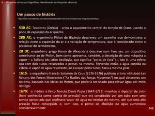 Um pouco de história
• 530 AC: Teodoros (Grécia) - criou o aquecimento central do templo de Diana usando o
pode de expansão do ar quente.
• 280 AC: o engenheiro Philon de Bizâncio descreveu um aparelho que demonstrava a
relação entre a expansão do ar e a variação de temperatura, que é considerado como o
precursor do termómetro.
• 20 DC: engenheiro grego Heron de Alexandria descreve num livro seu um dispositivo
semelhante ao de Philon, bem como apresenta, também, a descrição de uma máquina a
vapor – a Eolípila (do latim Aeolipyla, que significa “porta de Eola”) -, isto é, uma esfera
oca com dois tubos recurvados e presos na mesma. Fervendo então a água contida na
esfera, o vapor de água resultante, ao escapar pelos tubos, fazia a mesma girar.
• 1615: o engenheiro francês Salomon de Caus (1576-1626) publicou o livro intitulado Les
Raisons des Forces Mouvantes (“As Razões das Forças Moventes”) no qual descreveu um
sistema, baseado nas ideias de Heron, que poderia ser usado para elevar água por meio
do fogo.
• 1679: o médico e físico francês Denis Papin (1647-1712) inventou o digestor de calor
(hoje conhecida como panela de pressão) que era constituído por um tubo com uma
tampa apropriada que confinava vapor de água no interior do mesmo, até que uma alta
pressão fosse conseguida e, com isso, o ponto de ebulição da água aumentava
consideravelmente 149
K Máquinas térmicas e frigoríficas. Rendimento de máquinas térmicas
http://www.cursodefisica.com.br/curiosidades/206-uma-breve-historia-das-maquinas-termicas
 