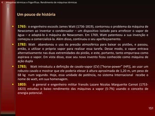 Um pouco de história
• 1765: o engenheiro escocês James Watt (1736-1819), contornou o problema da máquina de
Newcomen ao inventar o condensador – um dispositivo isolado para arrefecer o vapor de
água – e adaptá-lo à máquina de Newcomen. Em 1769, Watt patenteou a sua invenção e
começou a comercializá-la. Além disso, continuou o seu aperfeiçoamento.
• 1782: Watt abandonou o uso da pressão atmosférica para baixar os pistões, e passou,
então, a utilizar o próprio vapor para realizar essa tarefa. Desse modo, o vapor entrava
alternativamente nas duas extremidades do pistão, e este, portanto, tanto empurrava como
aspirava o vapor. Em vista disso, esse seu novo invento ficou conhecido como máquina de
ação dupla
• 1783; Watt introduziu a definição de cavalo-vapor (CV) *“horse-power” (HP)], ao usar um
robusto cavalo e mostrar que ele poderia elevar à altura aproximada de 1,20 m, um peso de
68 kg num segundo. Hoje, essa unidade de potência, no sistema Internacional recebe o
nome de watt, em sua homenagem.
• 1803: o general e engenheiro militar francês Lazare Nicolas Marguerite Carnot (1753-
1823) estudou o baixo rendimento das máquinas a vapor (5-7%) usando o conceito de
energia potencial.
151
K Máquinas térmicas e frigoríficas. Rendimento de máquinas térmicas
 