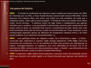 Um pouco de história
• 1824: O estudo do rendimento da máquina a vapor iniciado por Lazare Carnot, em 1803,
foi retomado por seu filho, o físico francês Nicolau Léonard Sadi Carnot (1796-1832. Carnot
descreve uma máquina ideal, sem atrito, que realiza um ciclo completo, de modo que a
substância usada – vapor, gás ou outra qualquer – é levada de volta a seu estado inicial. Desse
modo, Carnot afirmou: - A potência motriz do fogo (calor) é independente dos agentes
utilizados para a produzir; a sua quantidade é determinada somente pelas temperaturas dos
corpos entre os quais, no resultado final, ocorre a transferência de calor. Nesse ciclo, mais
tarde conhecido como ciclo de Carnot, o calor era transformado em “força mecânica” e essa
transformação dependia apenas da diferença de temperatura absoluta entre a da fonte
quente (caldeira: TQ) e a da fonte fria (condensador: TF).
• 1825: uma aplicação prática da máquina a vapor, foi a locomotiva a vapor – a Active -
construída pelo engenheiro e inventor inglês George Stephenson (1781-1848). Com essa
locomotiva ele transportou, em 17 de setembro de 1825, pela primeira vez, 450 pessoas no
trajeto Darlington-Stockton, na Inglaterra, com uma velocidade de 24 km/h. Em 15 de
setembro de 1830, construiu uma nova locomotiva a vapor - a Rocket -, que desenvolvia uma
velocidade de 58 km/h, usada no trajeto Liverpool-Manchester.
• 1794: o engenheiro inglês Robert Street patenteou o primeiro motor de combustão interna
(MCI) que consistia num pistão ligado a um braço articulado que operava uma bomba de
água.
152
K Máquinas térmicas e frigoríficas. Rendimento de máquinas térmicas
 