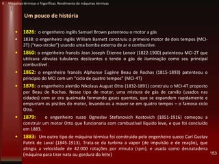Um pouco de história
• 1826: o engenheiro inglês Samuel Brown patenteou o motor a gás
• 1838: o engenheiro inglês William Barnett construiu o primeiro motor de dois tempos (MCI-
2T) (“two-stroke”) usando uma bomba externa de ar e combustíve.
• 1860: o engenheiro francês Jean Joseph Étienne Lenoir (1822-1900) patenteou MCI-2T que
utilizava válvulas tubulares deslizantes e tendo o gás de iluminação como seu principal
combustível .
• 1862: o engenheiro francês Alphonse Eugène Beau de Rochas (1815-1893) patenteou o
princípio do MCI com um “ciclo de quatro tempos” (MCI-4T)
• 1876: o engenheiro alemão Nikolaus August Otto (1832-1891) construiu o MCI-4T proposto
por Beau de Rochas. Nesse tipo de motor, uma mistura de gás de carvão (usados nas
cidades) com ar era queimada formando gases quentes, que se expandem rapidamente e
empurram os pistões do motor, levando-os a mover-se em quatro tempos – o famoso ciclo
Otto.
• 1879: o engenheiro russo Ogneslav Stefanovich Kostovich (1851-1916) começou a
construir um motor Otto que funcionaria com combustível líquido leve, e que foi concluído
em 1883.
• 1883: Um outro tipo de máquina térmica foi construído pelo engenheiro sueco Carl Gustav
Patrik de Laval (1845-1913). Trata-se da turbina a vapor (de impulsão e de reação), que
atingia a velocidade de 42.000 rotações por minuto (rpm), e usada como desnatadeira
(máquina para tirar nata ou gordura do leite) 153
K Máquinas térmicas e frigoríficas. Rendimento de máquinas térmicas
 