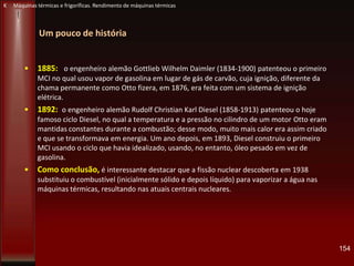 Um pouco de história
• 1885: o engenheiro alemão Gottlieb Wilhelm Daimler (1834-1900) patenteou o primeiro
MCI no qual usou vapor de gasolina em lugar de gás de carvão, cuja ignição, diferente da
chama permanente como Otto fizera, em 1876, era feita com um sistema de ignição
elétrica.
• 1892: o engenheiro alemão Rudolf Christian Karl Diesel (1858-1913) patenteou o hoje
famoso ciclo Diesel, no qual a temperatura e a pressão no cilindro de um motor Otto eram
mantidas constantes durante a combustão; desse modo, muito mais calor era assim criado
e que se transformava em energia. Um ano depois, em 1893, Diesel construiu o primeiro
MCI usando o ciclo que havia idealizado, usando, no entanto, óleo pesado em vez de
gasolina.
• Como conclusão, é interessante destacar que a fissão nuclear descoberta em 1938
substituiu o combustível (inicialmente sólido e depois líquido) para vaporizar a água nas
máquinas térmicas, resultando nas atuais centrais nucleares.
154
K Máquinas térmicas e frigoríficas. Rendimento de máquinas térmicas
 