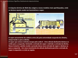 O vapor proveniente da caldeira entra (A) pela extremidade esquerda do cilindro,
empurrando-o para a direita.
O vapor que estava à direita escapa pela saída €. Uma válvula deslizante desloca-se
então para a esquerda, fechando a entrada de vapor e abrindo a entrada da direita.
Nesse instante o pistão recebe a pressão dessa nova entrada de vapor e desloca-se
para a esquerda. Um novo movimento da válvula deslizante permite a entrada de
vapor à esquerda e o ciclo se repete.
157
K Máquinas térmicas e frigoríficas. Rendimento de máquinas térmicas
A máquina térmica de Watt deu origem a novos modelos mais aperfeiçoados, onde
se destaca aquele usado nas locomotivas a vapor.
 