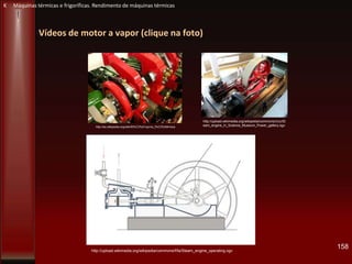 Vídeos de motor a vapor (clique na foto)
158http://upload.wikimedia.org/wikipedia/commons/f/fa/Steam_engine_operating.ogv
http://upload.wikimedia.org/wikipedia/commons/c/cc/St
eam_engine_in_Science_Museum_Power_gallery.ogvhttp://es.wikipedia.org/wiki/M%C3%A1quina_t%C3%A9rmica
K Máquinas térmicas e frigoríficas. Rendimento de máquinas térmicas
 