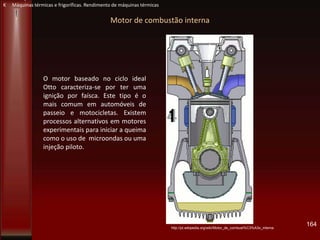 Motor de combustão interna
O motor baseado no ciclo ideal
Otto caracteriza-se por ter uma
ignição por faísca. Este tipo é o
mais comum em automóveis de
passeio e motocicletas. Existem
processos alternativos em motores
experimentais para iniciar a queima
como o uso de microondas ou uma
injeção piloto.
http://pt.wikipedia.org/wiki/Motor_de_combust%C3%A3o_interna
164
K Máquinas térmicas e frigoríficas. Rendimento de máquinas térmicas
 