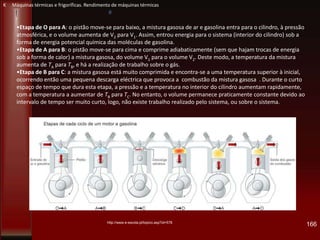 166
•Etapa de O para A: o pistão move-se para baixo, a mistura gasosa de ar e gasolina entra para o cilindro, à pressão
atmosférica, e o volume aumenta de V2 para V1. Assim, entrou energia para o sistema (interior do cilindro) sob a
forma de energia potencial química das moléculas de gasolina.
•Etapa de A para B: o pistão move-se para cima e comprime adiabaticamente (sem que hajam trocas de energia
sob a forma de calor) a mistura gasosa, do volume V1 para o volume V2. Deste modo, a temperatura da mistura
aumenta de TA para TB, e há a realização de trabalho sobre o gás.
•Etapa de B para C: a mistura gasosa está muito comprimida e encontra-se a uma temperatura superior à inicial,
ocorrendo então uma pequena descarga eléctrica que provoca a combustão da mistura gasosa . Durante o curto
espaço de tempo que dura esta etapa, a pressão e a temperatura no interior do cilindro aumentam rapidamente,
com a temperatura a aumentar de TB para TC. No entanto, o volume permanece praticamente constante devido ao
intervalo de tempo ser muito curto, logo, não existe trabalho realizado pelo sistema, ou sobre o sistema.
http://www.e-escola.pt/topico.asp?id=578
K Máquinas térmicas e frigoríficas. Rendimento de máquinas térmicas
 