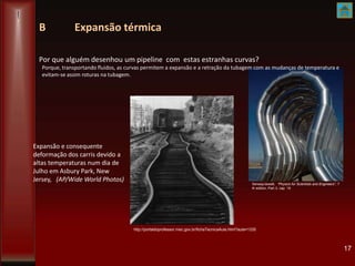 B Expansão térmica
Por que alguém desenhou um pipeline com estas estranhas curvas?
17
Serway/Jewett, “Physics for Scientists and Engineers”, 7
th edition, Part 3, cap 19
Expansão e consequente
deformação dos carris devido a
altas temperaturas num dia de
Julho em Asbury Park, New
Jersey, (AP/Wide World Photos)
http://portaldoprofessor.mec.gov.br/fichaTecnicaAula.html?aula=1335
Porque, transportando fluidos, as curvas permitem a expansão e a retração da tubagem com as mudanças de temperatura e
evitam-se assim roturas na tubagem.
 