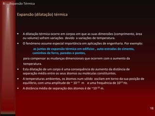 Expansão (dilatação) térmica
 A dilatação térmica ocorre em corpos em que as suas dimensões (comprimento, área
ou volume) sofrem variações devido a variações de temperatura.
• O fenómeno assume especial importância em aplicações de engenharia. Por exemplo:
as juntas de expansão térmica em edifícios , auto-estradas de cimento,
caminhos de ferro, paredes e pontes,
para compensar as mudanças dimensionais que ocorrem com o aumento da
temperatura.
• Esta dilatação de um corpo é uma consequência do aumento da distância de
separação média entre os seus átomos ou moléculas constituintes.
• A temperaturas ambientes, os átomos num sólido oscilam em torno da sua posição de
equilíbrio, com uma amplitude de ~ 10-11 m e uma frequência de 1013 Hz.
• A distância média de separação dos átomos é de ~10-10 m.
18
B: Expansão Térmica
 
