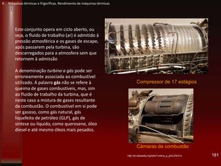 Este conjunto opera em ciclo aberto, ou
seja, o fluido de trabalho (ar) é admitido à
pressão atmosférica e os gases de escape,
após passarem pela turbina, são
descarregados para a atmosfera sem que
retornem à admissão
A denominação turbina a gás pode ser
erroneamente associada ao combustível
utilizado. A palavra gás não se refere à
queima de gases combustíveis, mas, sim
ao fluido de trabalho da turbina, que é
neste caso a mistura de gases resultante
da combustão. O combustível em si pode
ser gasoso, como gás natural, gás
liquefeito de petróleo (GLP), gás de
síntese ou líquido, como querosene, óleo
diesel e até mesmo óleos mais pesados.
http://pt.wikipedia.org/wiki/Turbina_a_g%C3%A1s
Compressor de 17 estágios
Câmaras de combustão
181
K Máquinas térmicas e frigoríficas. Rendimento de máquinas térmicas
 