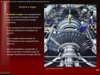 Turbina a vapor
A Turbina a vapor é um equipamento
que aproveita a energia térmica do
vapor e a transforma em energia
mecânica;
É um equipamento com boa eficiência
quando utilizado em condições de
projeto.;
Essa energia mecânica pode ser
utilizada para mover equipamentos
diversos;
Quando acoplada a um gerador, a
turbina permite a transformação da
energia mecânica em energia elétrica.
http://pt.wikipedia.org/wiki/Turbina
188
K Máquinas térmicas e frigoríficas. Rendimento de máquinas térmicas
 