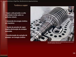 Turbina a vapor
• Vapor a alta pressão e a alta
velocidade incide sobre as
palhetas móveis
• Conversão de energia cinética
em mecânica
• Queda da pressão de vapor
implica diminuição da entalpia
associada
• Transformação da variação de
entalpia em energia cinética
http://www.metodoeventos.com.br/4eficienciaenergetica/downloads/2
3-05-2007/sala2/jay_milhomens.pdf
189
K Máquinas térmicas e frigoríficas. Rendimento de máquinas térmicas
 