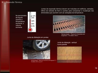 19
No termómetro
de líquido
quando a
temperatura
aumenta, o
volume
aumenta
Juntas de expansão térmica devem ser incluídas em edifícios, estradas,
trilhos de estrada de ferro e pontes para compensar a mudanças nas
dimensões que ocorrem com as variações da temperatura
Serway/Jewett, “Physics for Scientists and
Engineers”, 7 th edition, Part 3
Serway/Jewett, “Physics for Scientists and Engineers”, 7
th edition, Part 3, cap 19
Junta de dilatação em pontes
Junta de dilatação vertical
numa parede
B: Expansão Térmica
 