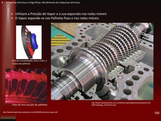 190
• Utilizam a Pressão de Vapor e a sua expansão nas rodas móveis
• O Vapor expande-se nas Palhetas fixas e nas rodas móveis
http://www.metodoeventos.com.br/4eficienciaenergetica/downloads/23-05-
2007/sala2/jay_milhomens.pdf
http://fabioferrazdr.files.wordpress.com/2008/08/turbinas-a-vapor.pdf
Aro de consolidação, Disco rotor, e
Coroa de palhetas
Foto de uma secção de palhetas
K Máquinas térmicas e frigoríficas. Rendimento de máquinas térmicas
 