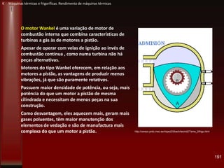 O motor Wankel é uma variação de motor de
combustão interna que combina características de
turbinas a gás às de motores a pistão.
Apesar de operar com velas de ignição ao invés de
combustão contínua , como numa turbina não há
peças alternativas.
Motores do tipo Wankel oferecem, em relação aos
motores a pistão, as vantagens de produzir menos
vibrações, já que são puramente rotativos.
Possuem maior densidade de potência, ou seja, mais
potência do que um motor a pistão de mesma
cilindrada e necessitam de menos peças na sua
construção.
Como desvantagem, eles aquecem mais, geram mais
gases poluentes, têm maior manutenção dos
elementos de vedação e são de manufactura mais
complexa do que um motor a pistão. http://cerezo.pntic.mec.es/rlopez33/bach/tecind2/Tema_3/frigo.html
191
K Máquinas térmicas e frigoríficas. Rendimento de máquinas térmicas
 