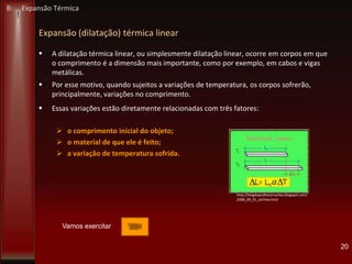Expansão (dilatação) térmica linear
 A dilatação térmica linear, ou simplesmente dilatação linear, ocorre em corpos em que
o comprimento é a dimensão mais importante, como por exemplo, em cabos e vigas
metálicas.
 Por esse motivo, quando sujeitos a variações de temperatura, os corpos sofrerão,
principalmente, variações no comprimento.
 Essas variações estão diretamente relacionadas com três fatores:
 o comprimento inicial do objeto;
 o material de que ele é feito;
 a variação de temperatura sofrida.
20
http://blogdoprofessorcarlao.blogspot.com/
2008_09_01_archive.html
B: Expansão Térmica
Vamos exercitar
 