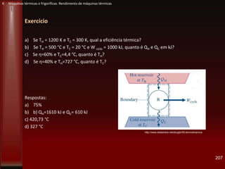 Exercício
a) Se TH = 1200 K e TC = 300 K, qual a eficiência térmica?
b) Se TH = 500 °C e TC = 20 °C e W ciclo = 1000 kJ, quanto é QH e QC em kJ?
c) Se η=60% e TC=4,4 °C, quanto é TH?
d) Se η=40% e TH=727 °C, quanto é TC?
Respostas:
a) 75%
b) b) QH=1610 kJ e QC= 610 kJ
c) 420,73 °C
d) 327 °C
207
http://www.slideshare.net/dougbr/05-termodinamica
K Máquinas térmicas e frigoríficas. Rendimento de máquinas térmicas
 