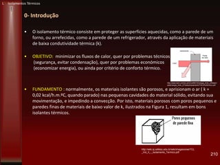 0- Introdução
• O isolamento térmico consiste em proteger as superfícies aquecidas, como a parede de um
forno, ou arrefecidas, como a parede de um refrigerador, através da aplicação de materiais
de baixa condutividade térmica (k).
• OBJETIVO: minimizar os fluxos de calor, quer por problemas técnicos
(segurança, evitar condensação), quer por problemas económicos
(economizar energia), ou ainda por critério de conforto térmico.
• FUNDAMENTO : normalmente, os materiais isolantes são porosos, e aprisionam o ar ( k =
0,02 kcal/h.m.ºC, quando parado) nas pequenas cavidades do material sólido, evitando sua
movimentação, e impedindo a convecção. Por isto, materiais porosos com poros pequenos e
paredes finas de materiais de baixo valor de k, ilustrados na Figura 1, resultam em bons
isolantes térmicos.
210
http://wiki.sj.cefetsc.edu.br/wiki/images/e/ee/TCL
_Vol_II_-_Isolamento_Termico.pdf
L Isolamentos Térmicos
http://www.dem.uminho.pt/UCs/MEC/Energia_Amb_2/Reserv
adoEnergia_Amb_2/Textos/IsolamentoT%C3%A9rmico.pdf
 