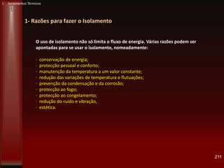 211
1- Razões para fazer o Isolamento
O uso de isolamento não só limita o fluxo de energia. Várias razões podem ser
apontadas para se usar o isolamento, nomeadamente:
· conservação de energia;
· protecção pessoal e conforto;
· manutenção da temperatura a um valor constante;
· redução das variações de temperatura e flutuações;
· prevenção da condensação e da corrosão;
· protecção ao fogo;
· protecção ao congelamento;
· redução do ruído e vibração,
· estética.
L Isolamentos Térmicos
 