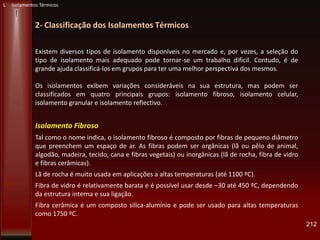 212
2- Classificação dos Isolamentos Térmicos
L Isolamentos Térmicos
Existem diversos tipos de isolamento disponíveis no mercado e, por vezes, a seleção do
tipo de isolamento mais adequado pode tornar-se um trabalho difícil. Contudo, é de
grande ajuda classificá-los em grupos para ter uma melhor perspectiva dos mesmos.
Os isolamentos exibem variações consideráveis na sua estrutura, mas podem ser
classificados em quatro principais grupos: isolamento fibroso, isolamento celular,
isolamento granular e isolamento reflectivo.
Isolamento Fibroso
Tal como o nome indica, o isolamento fibroso é composto por fibras de pequeno diâmetro
que preenchem um espaço de ar. As fibras podem ser orgânicas (lã ou pêlo de animal,
algodão, madeira, tecido, cana e fibras vegetais) ou inorgânicas (lã de rocha, fibra de vidro
e fibras cerâmicas).
Lã de rocha é muito usada em aplicações a altas temperaturas (até 1100 ºC).
Fibra de vidro é relativamente barata e é possível usar desde –30 até 450 ºC, dependendo
da estrutura interna e sua ligação.
Fibra cerâmica é um composto sílica-alumínio e pode ser usado para altas temperaturas
como 1750 ºC.
 