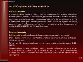 213
2- Classificação dos Isolamentos Térmicos
L Isolamentos Térmicos
Isolamento celular
O isolamento celular é caracterizada por uma estrutura celular, feita de matérias celulares,
tais como: cortiça, espuma de plástico, vidro, poliestireno, poliuretano e outros polímeros.
Vidro celular é impermeável e não combustível e pode ser usado em interiores, exteriores
e subterrâneos numa gama de temperaturas de –180 a 650 ºC. As espumas de plástico
comuns, incluindo poliuretano, poliestireno e poli-isocianurato têm temperaturas de
serviço de 105 ºC, 135 ºC e 150 ºC, respetivamente.
Isolamento granular
Os isolamentos granulares são caracterizados por pequenos nódulos com vazios.
Silicato de cálcio, vermiculate e perlite são os melhores isolamentos celulares conhecidos e
não são combustíveis.
Perlite é um vidro de rocha vulcânica e pode ser usado para temperaturas na gama de 15 a
815 ºC.
Silicato de cálcio reforçado com fibras orgânicas e inorgânicas é moldado na forma rígida e
pode ser usado para temperaturas na gama de 15 a 815 ºC. O silicato de cálcio pode
absorver água quando molhado mas seca facilmente sem qualquer prejuízo no seu
desempenho.
 