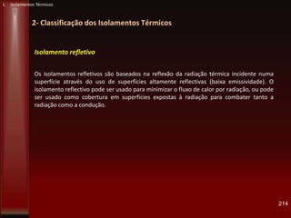 214
2- Classificação dos Isolamentos Térmicos
L Isolamentos Térmicos
Isolamento refletivo
Os isolamentos refletivos são baseados na reflexão da radiação térmica incidente numa
superfície através do uso de superfícies altamente reflectivas (baixa emissividade). O
isolamento reflectivo pode ser usado para minimizar o fluxo de calor por radiação, ou pode
ser usado como cobertura em superfícies expostas à radiação para combater tanto a
radiação como a condução.
 